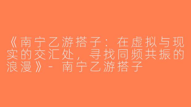 《南宁乙游搭子：在虚拟与现实的交汇处，寻找同频共振的浪漫》-南宁乙游搭子