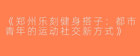 《郑州乐刻健身搭子：都市青年的运动社交新方式》