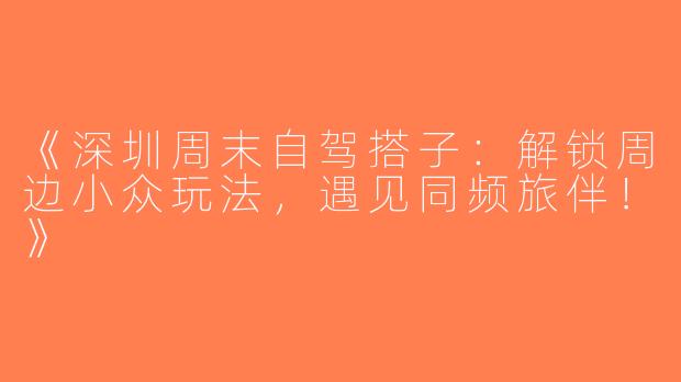 《深圳周末自驾搭子：解锁周边小众玩法，遇见同频旅伴！》