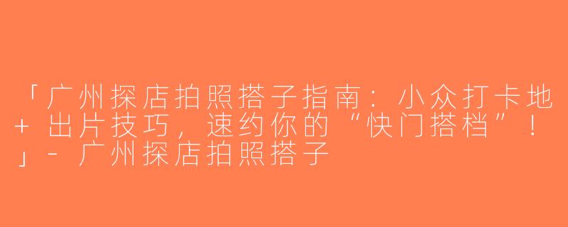 「广州探店拍照搭子指南：小众打卡地+出片技巧，速约你的“快门搭档”！」-广州探店拍照搭子