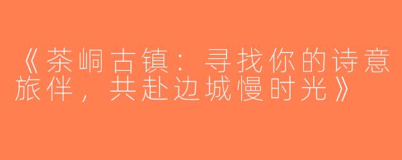 《茶峒古镇：寻找你的诗意旅伴，共赴边城慢时光》