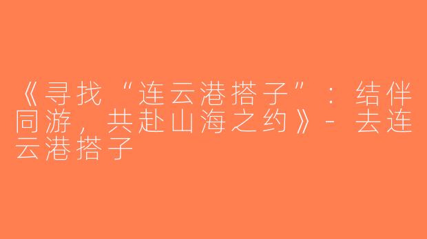 《寻找“连云港搭子”：结伴同游，共赴山海之约》-去连云港搭子