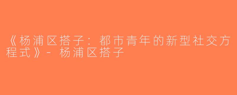 《杨浦区搭子：都市青年的新型社交方程式》-杨浦区搭子