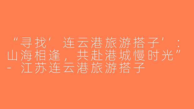 “寻找‘连云港旅游搭子’：山海相逢，共赴港城慢时光”-江苏连云港旅游搭子