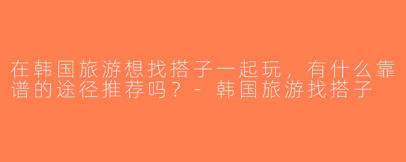 在韩国旅游想找搭子一起玩，有什么靠谱的途径推荐吗？-韩国旅游找搭子