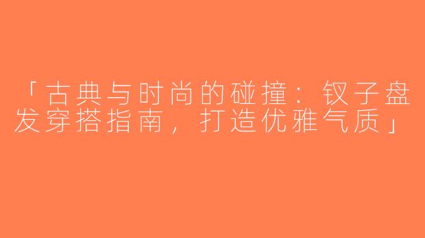 「古典与时尚的碰撞：钗子盘发穿搭指南，打造优雅气质」