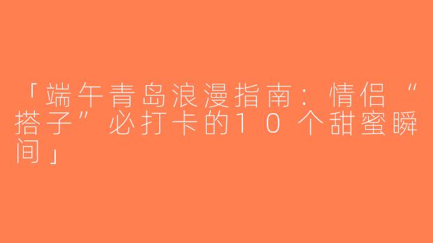 「端午青岛浪漫指南：情侣“搭子”必打卡的10个甜蜜瞬间」