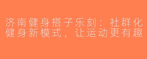 济南健身搭子乐刻：社群化健身新模式，让运动更有趣