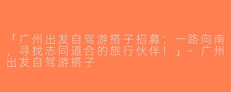 「广州出发自驾游搭子招募：一路向南，寻找志同道合的旅行伙伴！」-广州出发自驾游搭子