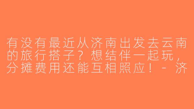 有没有最近从济南出发去云南的旅行搭子？想结伴一起玩，分摊费用还能互相照应！-济南去云南搭子