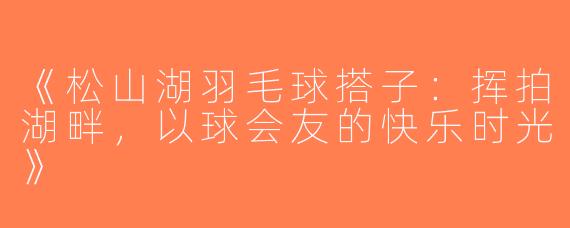 《松山湖羽毛球搭子：挥拍湖畔，以球会友的快乐时光》