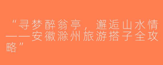 “寻梦醉翁亭，邂逅山水情——安徽滁州旅游搭子全攻略”