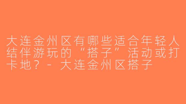 大连金州区有哪些适合年轻人结伴游玩的“搭子”活动或打卡地？-大连金州区搭子