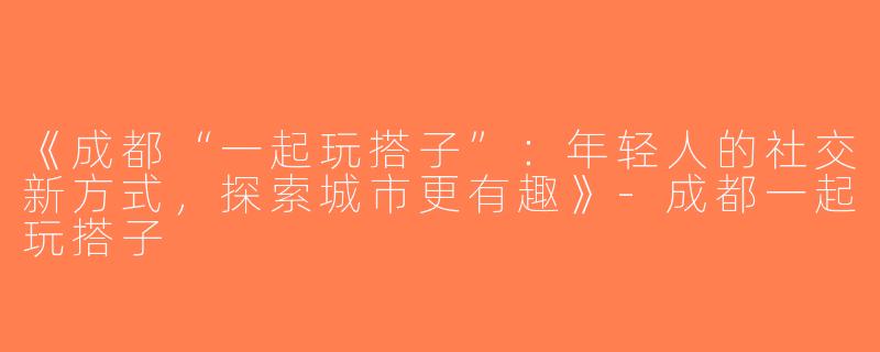 《成都“一起玩搭子”：年轻人的社交新方式，探索城市更有趣》-成都一起玩搭子