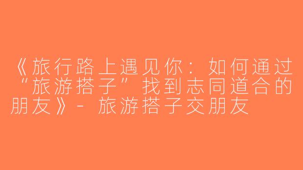 《旅行路上遇见你：如何通过“旅游搭子”找到志同道合的朋友》-旅游搭子交朋友