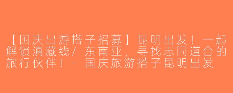 【国庆出游搭子招募】昆明出发！一起解锁滇藏线/东南亚，寻找志同道合的旅行伙伴！-国庆旅游搭子昆明出发