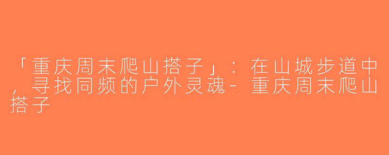 「重庆周末爬山搭子」：在山城步道中，寻找同频的户外灵魂-重庆周末爬山搭子