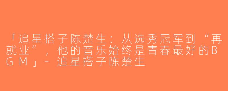 「追星搭子陈楚生：从选秀冠军到“再就业”，他的音乐始终是青春最好的BGM」-追星搭子陈楚生