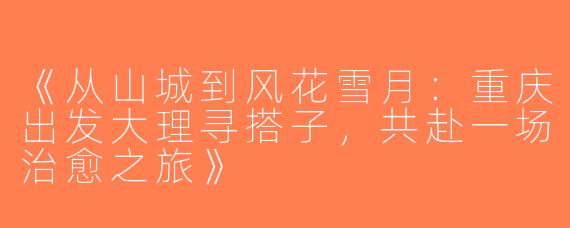 《从山城到风花雪月：重庆出发大理寻搭子，共赴一场治愈之旅》