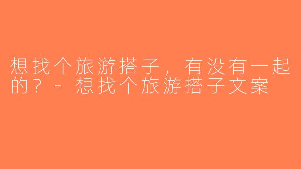 想找个旅游搭子，有没有一起的？-想找个旅游搭子文案