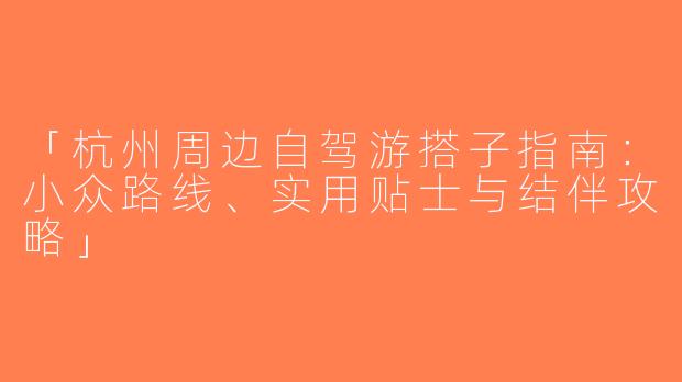 「杭州周边自驾游搭子指南：小众路线、实用贴士与结伴攻略」