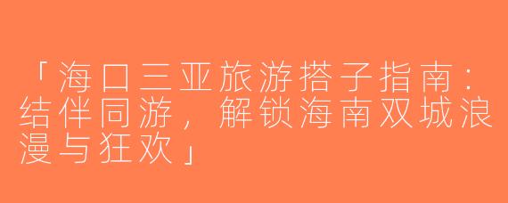 「海口三亚旅游搭子指南：结伴同游，解锁海南双城浪漫与狂欢」