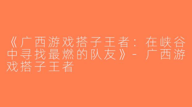 《广西游戏搭子王者：在峡谷中寻找最燃的队友》-广西游戏搭子王者