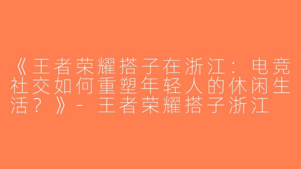 《王者荣耀搭子在浙江：电竞社交如何重塑年轻人的休闲生活？》-王者荣耀搭子浙江