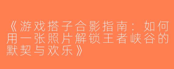 《游戏搭子合影指南：如何用一张照片解锁王者峡谷的默契与欢乐》