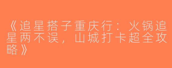 《追星搭子重庆行：火锅追星两不误，山城打卡超全攻略》