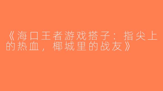 《海口王者游戏搭子：指尖上的热血，椰城里的战友》