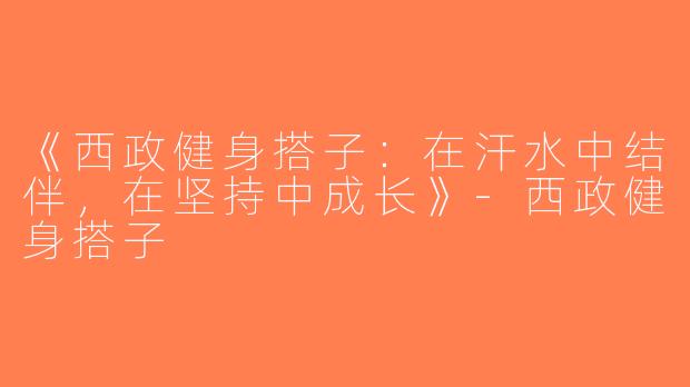 《西政健身搭子：在汗水中结伴，在坚持中成长》-西政健身搭子