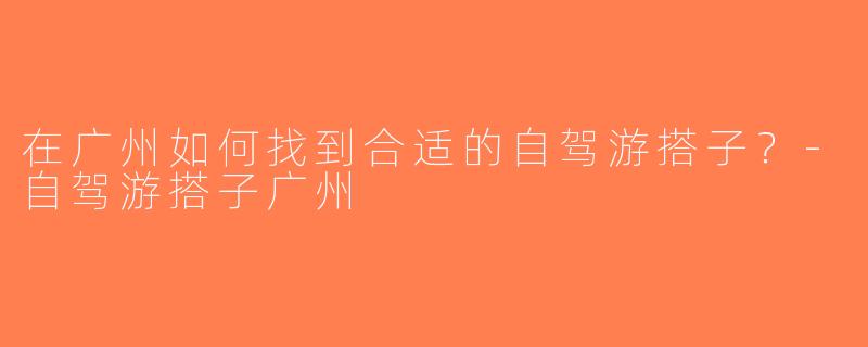 在广州如何找到合适的自驾游搭子？-自驾游搭子广州