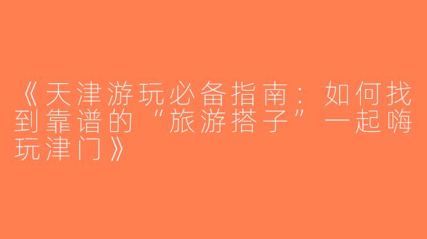《天津游玩必备指南：如何找到靠谱的“旅游搭子”一起嗨玩津门》