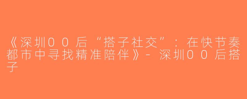 《深圳00后“搭子社交”：在快节奏都市中寻找精准陪伴》-深圳00后搭子