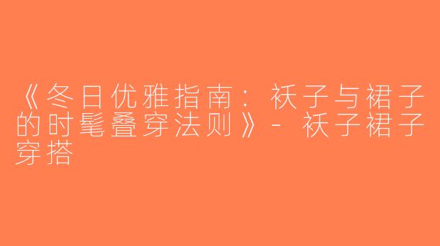 《冬日优雅指南：袄子与裙子的时髦叠穿法则》-袄子裙子穿搭