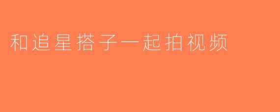 和追星搭子一起拍视频