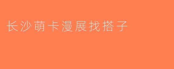 长沙萌卡漫展找搭子