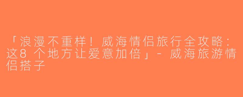 「浪漫不重样！威海情侣旅行全攻略：这8个地方让爱意加倍」-威海旅游情侣搭子