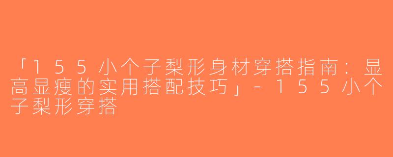 「155小个子梨形身材穿搭指南：显高显瘦的实用搭配技巧」-155小个子梨形穿搭