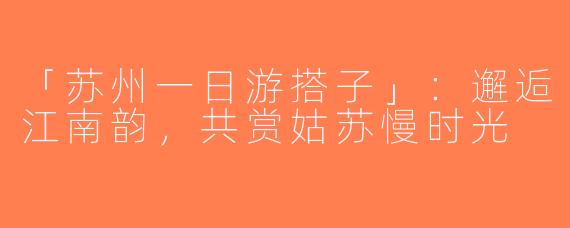 「苏州一日游搭子」：邂逅江南韵，共赏姑苏慢时光