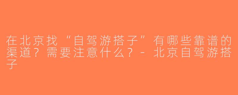 在北京找“自驾游搭子”有哪些靠谱的渠道？需要注意什么？-北京自驾游搭子