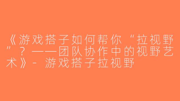 《游戏搭子如何帮你“拉视野”？——团队协作中的视野艺术》-游戏搭子拉视野