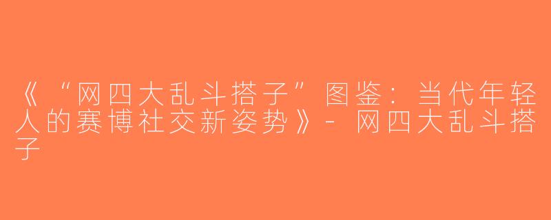 《“网四大乱斗搭子”图鉴：当代年轻人的赛博社交新姿势》-网四大乱斗搭子