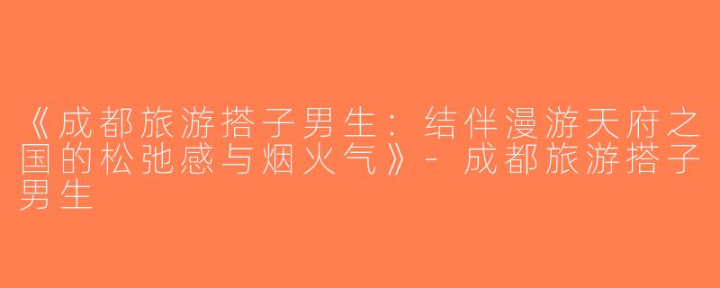 《成都旅游搭子男生：结伴漫游天府之国的松弛感与烟火气》-成都旅游搭子男生