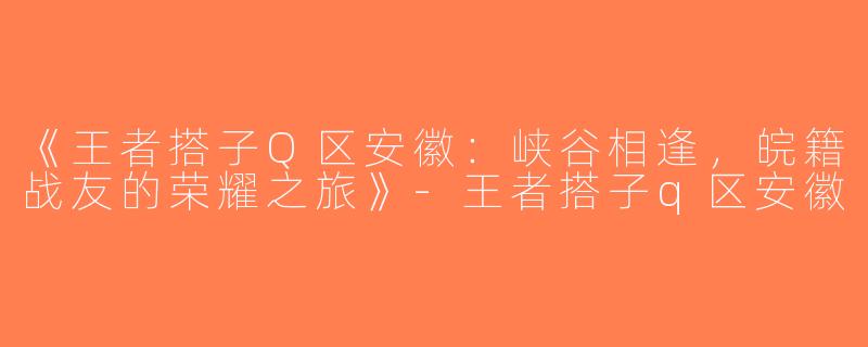《王者搭子Q区安徽：峡谷相逢，皖籍战友的荣耀之旅》-王者搭子q区安徽