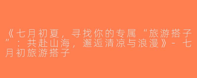 《七月初夏，寻找你的专属“旅游搭子”：共赴山海，邂逅清凉与浪漫》-七月初旅游搭子