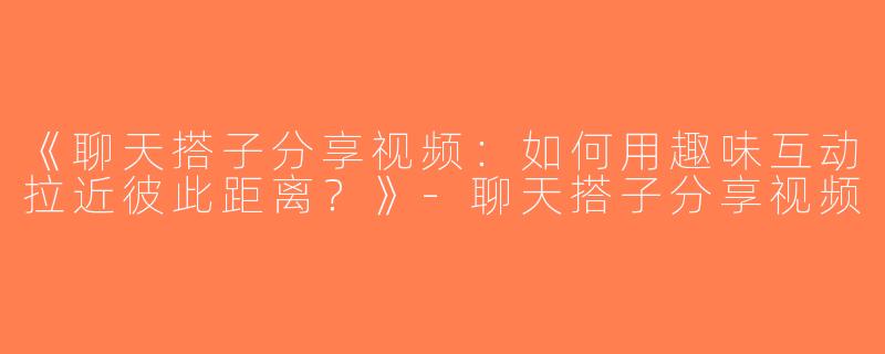 《聊天搭子分享视频：如何用趣味互动拉近彼此距离？》-聊天搭子分享视频