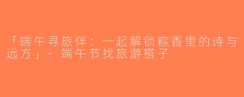 「端午寻旅伴：一起解锁粽香里的诗与远方」-端午节找旅游搭子