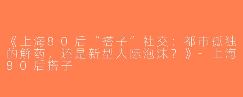 《上海80后“搭子”社交：都市孤独的解药，还是新型人际泡沫？》-上海80后搭子